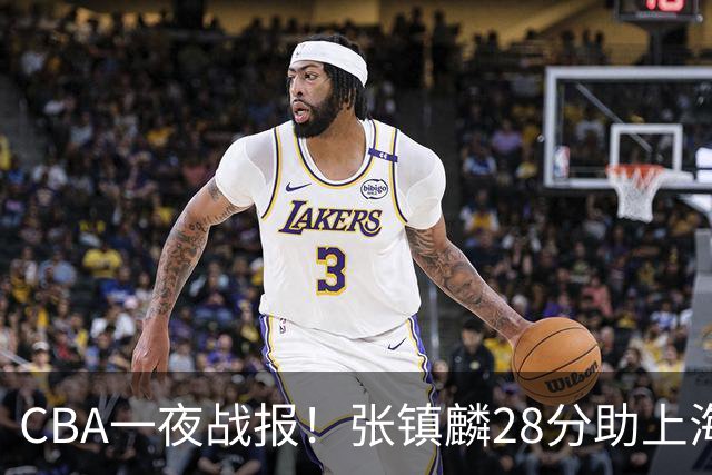 CBA一夜战报！张镇麟28分助上海两连胜，深圳外援单节6记三分救主